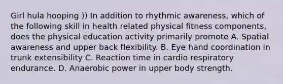 Girl hula hooping )) In addition to rhythmic awareness, which of the following skill in health related physical fitness components, does the physical education activity primarily promote A. Spatial awareness and upper back flexibility. B. Eye hand coordination in trunk extensibility C. Reaction time in cardio respiratory endurance. D. Anaerobic power in upper body strength.