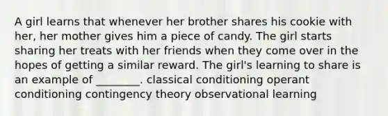 A girl learns that whenever her brother shares his cookie with her, her mother gives him a piece of candy. The girl starts sharing her treats with her friends when they come over in the hopes of getting a similar reward. The girl's learning to share is an example of ________. classical conditioning operant conditioning contingency theory observational learning