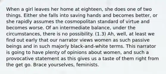 When a girl leaves her home at eighteen, she does one of two things. Either she falls into saving hands and becomes better, or she rapidly assumes the cosmopolitan standard of virtue and becomes worse. Of an intermediate balance, under the circumstances, there is no possibility. (1.3) Ah, well, at least we find out early that our narrator views women as such passive beings and in such majorly black-and-white terms. This narrator is going to have plenty of opinions about women, and such a provocative statement as this gives us a taste of them right from the get go. Brace yourselves, feminists.