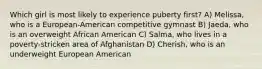 Which girl is most likely to experience puberty first? A) Melissa, who is a European-American competitive gymnast B) Jaeda, who is an overweight African American C) Salma, who lives in a poverty-stricken area of Afghanistan D) Cherish, who is an underweight European American