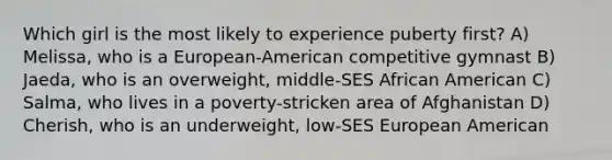 Which girl is the most likely to experience puberty first? A) Melissa, who is a European-American competitive gymnast B) Jaeda, who is an overweight, middle-SES African American C) Salma, who lives in a poverty-stricken area of Afghanistan D) Cherish, who is an underweight, low-SES European American