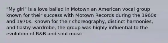 "My girl" is a love ballad in Motown an American vocal group known for their success with Motown Records during the 1960s and 1970s. Known for their choreography, distinct harmonies, and flashy wardrobe, the group was highly influential to the evolution of R&B and soul music