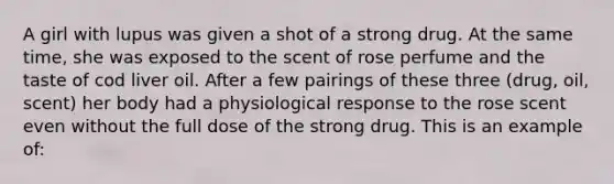 A girl with lupus was given a shot of a strong drug. At the same time, she was exposed to the scent of rose perfume and the taste of cod liver oil. After a few pairings of these three (drug, oil, scent) her body had a physiological response to the rose scent even without the full dose of the strong drug. This is an example of: