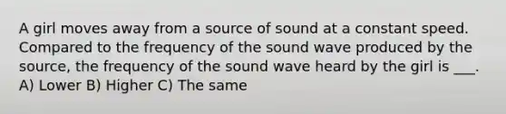 A girl moves away from a source of sound at a constant speed. Compared to the frequency of the sound wave produced by the source, the frequency of the sound wave heard by the girl is ___. A) Lower B) Higher C) The same