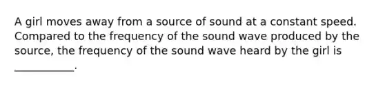 A girl moves away from a source of sound at a constant speed. Compared to the frequency of the sound wave produced by the source, the frequency of the sound wave heard by the girl is ___________.