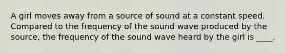 A girl moves away from a source of sound at a constant speed. Compared to the frequency of the sound wave produced by the source, the frequency of the sound wave heard by the girl is ____.