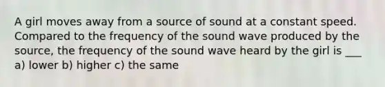 A girl moves away from a source of sound at a constant speed. Compared to the frequency of the sound wave produced by the source, the frequency of the sound wave heard by the girl is ___ a) lower b) higher c) the same