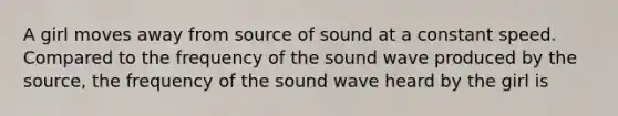 A girl moves away from source of sound at a constant speed. Compared to the frequency of the sound wave produced by the source, the frequency of the sound wave heard by the girl is