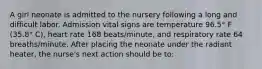 A girl neonate is admitted to the nursery following a long and difficult labor. Admission vital signs are temperature 96.5° F (35.8° C), heart rate 168 beats/minute, and respiratory rate 64 breaths/minute. After placing the neonate under the radiant heater, the nurse's next action should be to: