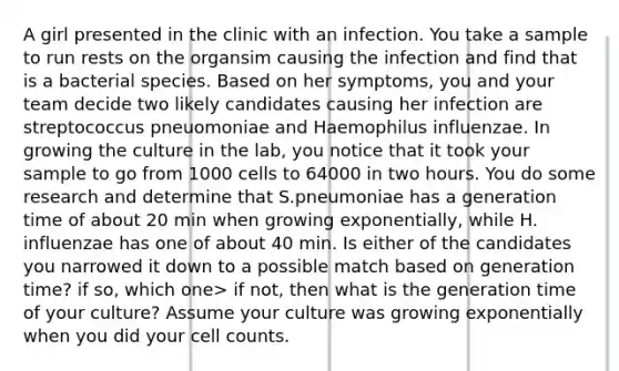 A girl presented in the clinic with an infection. You take a sample to run rests on the organsim causing the infection and find that is a bacterial species. Based on her symptoms, you and your team decide two likely candidates causing her infection are streptococcus pneuomoniae and Haemophilus influenzae. In growing the culture in the lab, you notice that it took your sample to go from 1000 cells to 64000 in two hours. You do some research and determine that S.pneumoniae has a generation time of about 20 min when growing exponentially, while H. influenzae has one of about 40 min. Is either of the candidates you narrowed it down to a possible match based on generation time? if so, which one> if not, then what is the generation time of your culture? Assume your culture was growing exponentially when you did your cell counts.