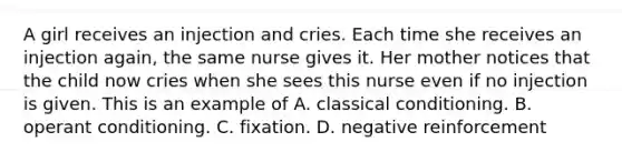 A girl receives an injection and cries. Each time she receives an injection again, the same nurse gives it. Her mother notices that the child now cries when she sees this nurse even if no injection is given. This is an example of A. classical conditioning. B. operant conditioning. C. fixation. D. negative reinforcement