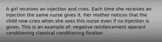 A girl receives an injection and cries. Each time she receives an injection the same nurse gives it. Her mother notices that the child now cries when she sees this nurse even if no injection is given. This is an example of: negative reinforcement operant conditioning classical conditioning fixation