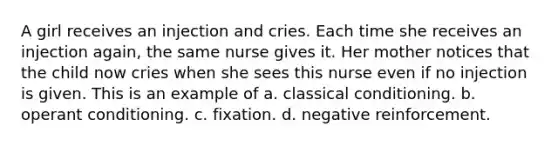 A girl receives an injection and cries. Each time she receives an injection again, the same nurse gives it. Her mother notices that the child now cries when she sees this nurse even if no injection is given. This is an example of a. classical conditioning. b. operant conditioning. c. fixation. d. negative reinforcement.