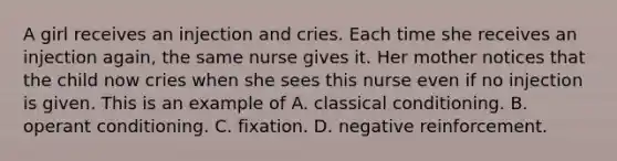 A girl receives an injection and cries. Each time she receives an injection again, the same nurse gives it. Her mother notices that the child now cries when she sees this nurse even if no injection is given. This is an example of A. classical conditioning. B. operant conditioning. C. fixation. D. negative reinforcement.