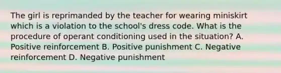 The girl is reprimanded by the teacher for wearing miniskirt which is a violation to the school's dress code. What is the procedure of <a href='https://www.questionai.com/knowledge/kcaiZj2J12-operant-conditioning' class='anchor-knowledge'>operant conditioning</a> used in the situation? A. Positive reinforcement B. Positive punishment C. Negative reinforcement D. Negative punishment