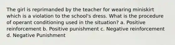 The girl is reprimanded by the teacher for wearing miniskirt which is a violation to the school's dress. What is the procedure of operant conditioning used in the situation? a. Positive reinforcement b. Positive punishment c. Negative reinforcement d. Negative Punishment