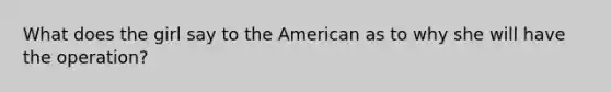 What does the girl say to the American as to why she will have the operation?