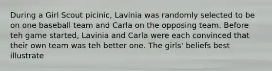 During a Girl Scout picinic, Lavinia was randomly selected to be on one baseball team and Carla on the opposing team. Before teh game started, Lavinia and Carla were each convinced that their own team was teh better one. The girls' beliefs best illustrate