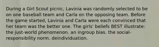 During a Girl Scout picnic, Lavinia was randomly selected to be on one baseball team and Carla on the opposing team. Before the game started, Lavinia and Carla were each convinced that her team was the better one. The girls' beliefs BEST illustrate: the just-world phenomenon. an ingroup bias. the social-responsibility norm. deindividuation.