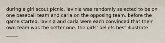 during a girl scout picnic, lavinia was randomly selected to be on one baseball team and carla on the opposing team. before the game started, lavinia and carla were each convinced that their own team was the better one. the girls' beliefs best illustrate _____