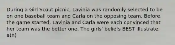 During a Girl Scout picnic, Lavinia was randomly selected to be on one baseball team and Carla on the opposing team. Before the game started, Lavinia and Carla were each convinced that her team was the better one. The girls' beliefs BEST illustrate: a(n)