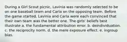 During a Girl Scout picnic, Lavinia was randomly selected to be on one baseball team and Carla on the opposing team. Before the game started, Lavinia and Carla were each convinced that their own team was the better one. The girls' beliefs best illustrate a. the fundamental attribution error. b. deindividuation. c. the reciprocity norm. d. the mere exposure effect. e. ingroup bias.