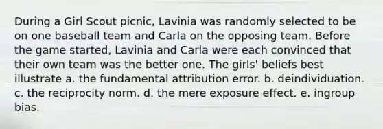 During a Girl Scout picnic, Lavinia was randomly selected to be on one baseball team and Carla on the opposing team. Before the game started, Lavinia and Carla were each convinced that their own team was the better one. The girls' beliefs best illustrate a. the fundamental attribution error. b. deindividuation. c. the reciprocity norm. d. the mere exposure effect. e. ingroup bias.