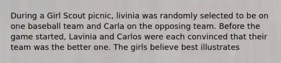 During a Girl Scout picnic, livinia was randomly selected to be on one baseball team and Carla on the opposing team. Before the game started, Lavinia and Carlos were each convinced that their team was the better one. The girls believe best illustrates