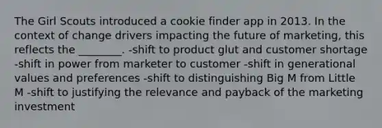 The Girl Scouts introduced a cookie finder app in 2013. In the context of change drivers impacting the future of marketing, this reflects the ________. -shift to product glut and customer shortage -shift in power from marketer to customer -shift in generational values and preferences -shift to distinguishing Big M from Little M -shift to justifying the relevance and payback of the marketing investment