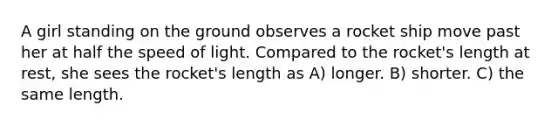 A girl standing on the ground observes a rocket ship move past her at half the speed of light. Compared to the rocket's length at rest, she sees the rocket's length as A) longer. B) shorter. C) the same length.