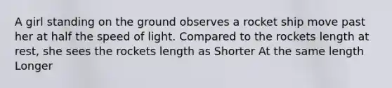 A girl standing on the ground observes a rocket ship move past her at half the speed of light. Compared to the rockets length at rest, she sees the rockets length as Shorter At the same length Longer