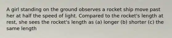 A girl standing on the ground observes a rocket ship move past her at half the speed of light. Compared to the rocket's length at rest, she sees the rocket's length as (a) longer (b) shorter (c) the same length