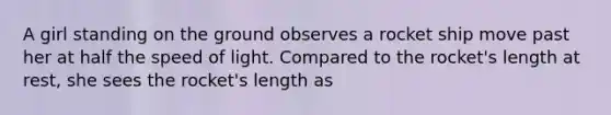 A girl standing on the ground observes a rocket ship move past her at half the speed of light. Compared to the rocket's length at rest, she sees the rocket's length as