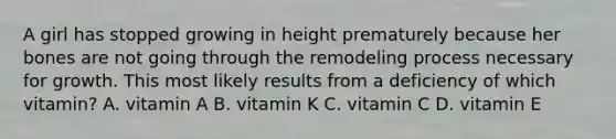 A girl has stopped growing in height prematurely because her bones are not going through the remodeling process necessary for growth. This most likely results from a deficiency of which vitamin? A. vitamin A B. vitamin K C. vitamin C D. vitamin E