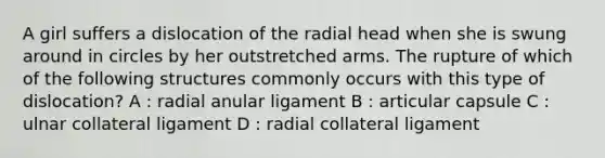 A girl suffers a dislocation of the radial head when she is swung around in circles by her outstretched arms. The rupture of which of the following structures commonly occurs with this type of dislocation? A : radial anular ligament B : articular capsule C : ulnar collateral ligament D : radial collateral ligament