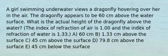 A girl swimming underwater views a dragonfly hovering over her in the air. The dragonfly appears to be 60 cm above the water surface. What is the actual height of the dragonfly above the water? (The index of refraction of air is 1.00 and the index of refraction of water is 1.33.) A) 60 cm B) 1.33 cm above the surface C) 45 cm above the surface D) 79.8 cm above the surface E) 45 cm below the surface