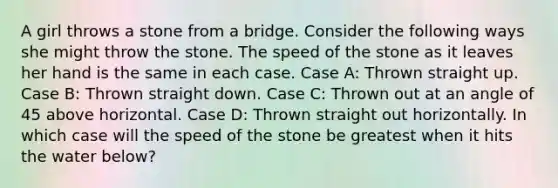 A girl throws a stone from a bridge. Consider the following ways she might throw the stone. The speed of the stone as it leaves her hand is the same in each case. Case A: Thrown straight up. Case B: Thrown straight down. Case C: Thrown out at an angle of 45 above horizontal. Case D: Thrown straight out horizontally. In which case will the speed of the stone be greatest when it hits the water below?