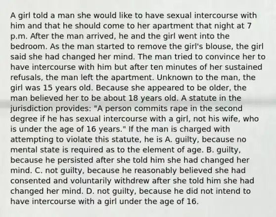 A girl told a man she would like to have sexual intercourse with him and that he should come to her apartment that night at 7 p.m. After the man arrived, he and the girl went into the bedroom. As the man started to remove the girl's blouse, the girl said she had changed her mind. The man tried to convince her to have intercourse with him but after ten minutes of her sustained refusals, the man left the apartment. Unknown to the man, the girl was 15 years old. Because she appeared to be older, the man believed her to be about 18 years old. A statute in the jurisdiction provides: "A person commits rape in the second degree if he has sexual intercourse with a girl, not his wife, who is under the age of 16 years." If the man is charged with attempting to violate this statute, he is A. guilty, because no mental state is required as to the element of age. B. guilty, because he persisted after she told him she had changed her mind. C. not guilty, because he reasonably believed she had consented and voluntarily withdrew after she told him she had changed her mind. D. not guilty, because he did not intend to have intercourse with a girl under the age of 16.