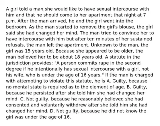 A girl told a man she would like to have sexual intercourse with him and that he should come to her apartment that night at 7 p.m. After the man arrived, he and the girl went into the bedroom. As the man started to remove the girl's blouse, the girl said she had changed her mind. The man tried to convince her to have intercourse with him but after ten minutes of her sustained refusals, the man left the apartment. Unknown to the man, the girl was 15 years old. Because she appeared to be older, the man believed her to be about 18 years old. A statute in the jurisdiction provides: "A person commits rape in the second degree if he intentionally has sexual intercourse with a girl, not his wife, who is under the age of 16 years." If the man is charged with attempting to violate this statute, he is A. Guilty, because no mental state is required as to the element of age. B. Guilty, because he persisted after she told him she had changed her mind. C. Not guilty, because he reasonably believed she had consented and voluntarily withdrew after she told him she had changed her mind. D. Not guilty, because he did not know the girl was under the age of 16.