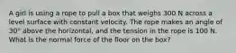 A girl is using a rope to pull a box that weighs 300 N across a level surface with constant velocity. The rope makes an angle of 30° above the horizontal, and the tension in the rope is 100 N. What is the normal force of the floor on the box?