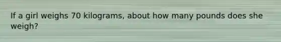 If a girl weighs 70 kilograms, about how many pounds does she weigh?
