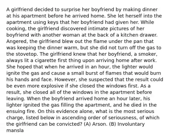 A girlfriend decided to surprise her boyfriend by making dinner at his apartment before he arrived home. She let herself into the apartment using keys that her boyfriend had given her. While cooking, the girlfriend discovered intimate pictures of her boyfriend with another woman at the back of a kitchen drawer. Angered, the girlfriend blew out the flame under the pan that was keeping the dinner warm, but she did not turn off the gas to the stovetop. The girlfriend knew that her boyfriend, a smoker, always lit a cigarette first thing upon arriving home after work. She hoped that when he arrived in an hour, the lighter would ignite the gas and cause a small burst of flames that would burn his hands and face. However, she suspected that the result could be even more explosive if she closed the windows first. As a result, she closed all of the windows in the apartment before leaving. When the boyfriend arrived home an hour later, his lighter ignited the gas filling the apartment, and he died in the ensuing fire. On this evidence alone, what is the most serious charge, listed below in ascending order of seriousness, of which the girlfriend can be convicted? (A) Arson. (B) Involuntary mansla