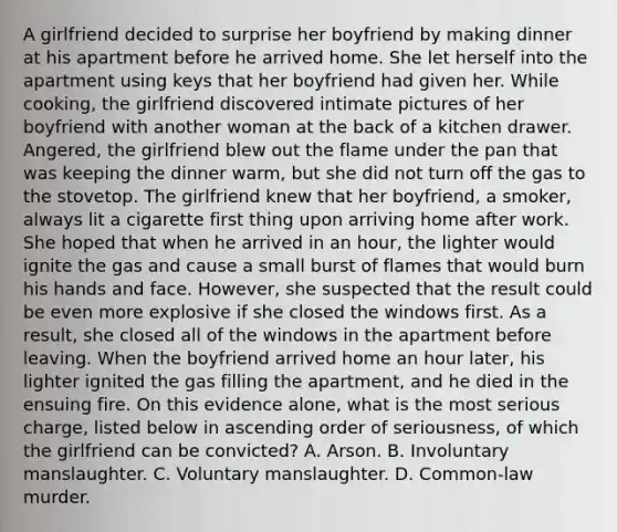 A girlfriend decided to surprise her boyfriend by making dinner at his apartment before he arrived home. She let herself into the apartment using keys that her boyfriend had given her. While cooking, the girlfriend discovered intimate pictures of her boyfriend with another woman at the back of a kitchen drawer. Angered, the girlfriend blew out the flame under the pan that was keeping the dinner warm, but she did not turn off the gas to the stovetop. The girlfriend knew that her boyfriend, a smoker, always lit a cigarette first thing upon arriving home after work. She hoped that when he arrived in an hour, the lighter would ignite the gas and cause a small burst of flames that would burn his hands and face. However, she suspected that the result could be even more explosive if she closed the windows first. As a result, she closed all of the windows in the apartment before leaving. When the boyfriend arrived home an hour later, his lighter ignited the gas filling the apartment, and he died in the ensuing fire. On this evidence alone, what is the most serious charge, listed below in ascending order of seriousness, of which the girlfriend can be convicted? A. Arson. B. Involuntary manslaughter. C. Voluntary manslaughter. D. Common-law murder.