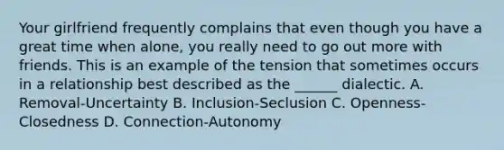 Your girlfriend frequently complains that even though you have a great time when alone, you really need to go out more with friends. This is an example of the tension that sometimes occurs in a relationship best described as the ______ dialectic. A. Removal-Uncertainty B. Inclusion-Seclusion C. Openness-Closedness D. Connection-Autonomy