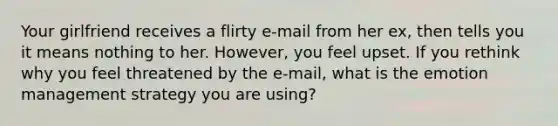 Your girlfriend receives a flirty e-mail from her ex, then tells you it means nothing to her. However, you feel upset. If you rethink why you feel threatened by the e-mail, what is the emotion management strategy you are using?