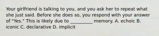 Your girlfriend is talking to you, and you ask her to repeat what she just said. Before she does so, you respond with your answer of "Yes." This is likely due to __________ memory. A. echoic B. iconic C. declarative D. implicit