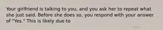 Your girlfriend is talking to you, and you ask her to repeat what she just said. Before she does so, you respond with your answer of "Yes." This is likely due to