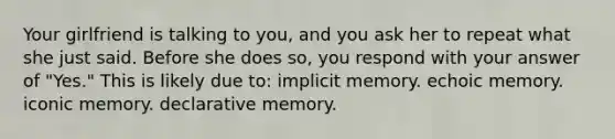 Your girlfriend is talking to you, and you ask her to repeat what she just said. Before she does so, you respond with your answer of "Yes." This is likely due to: implicit memory. echoic memory. iconic memory. declarative memory.