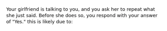 Your girlfriend is talking to you, and you ask her to repeat what she just said. Before she does so, you respond with your answer of "Yes." this is likely due to: