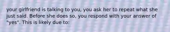 your girlfriend is talking to you, you ask her to repeat what she just said. Before she does so, you respond with your answer of "yes". This is likely due to: